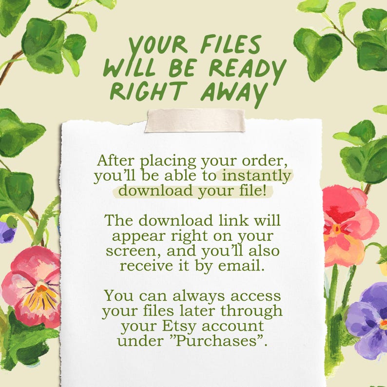 May include: A white paper note with torn edges, held by a piece of tape, featuring the text: YOUR FILES WILL BE READY RIGHT AWAY. After placing your order, you'll be able to instantly download your file! The download link will appear right on your screen, and you'll also receive it by email. You can always access your files later through your Etsy account under Purchases. The note is surrounded by painted green leaves and colorful pansy flowers.