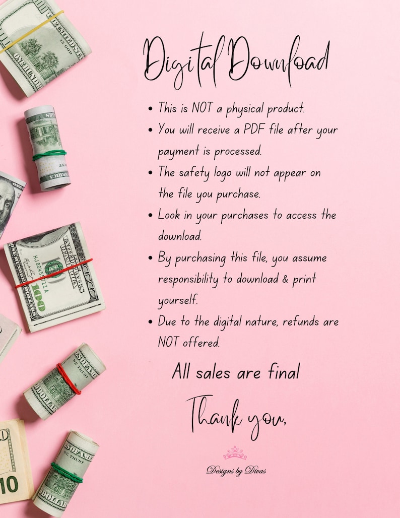 May include: Pink background with text that reads "Digital Download".  The text below explains that this is a digital product and that the buyer will receive a PDF file after payment is processed.  The text also states that the safety logo will not appear on the file and that the buyer should look in their purchases to access the download.  The text continues by stating that by purchasing this file, the buyer assumes responsibility to download and print the file.  The text concludes by stating that due to the digital nature of the product, refunds are not offered.  The text below reads "All sales are final" and "Thank you."  The text at the bottom reads "Designs by Divas".  There are several rolled-up dollar bills in the background.