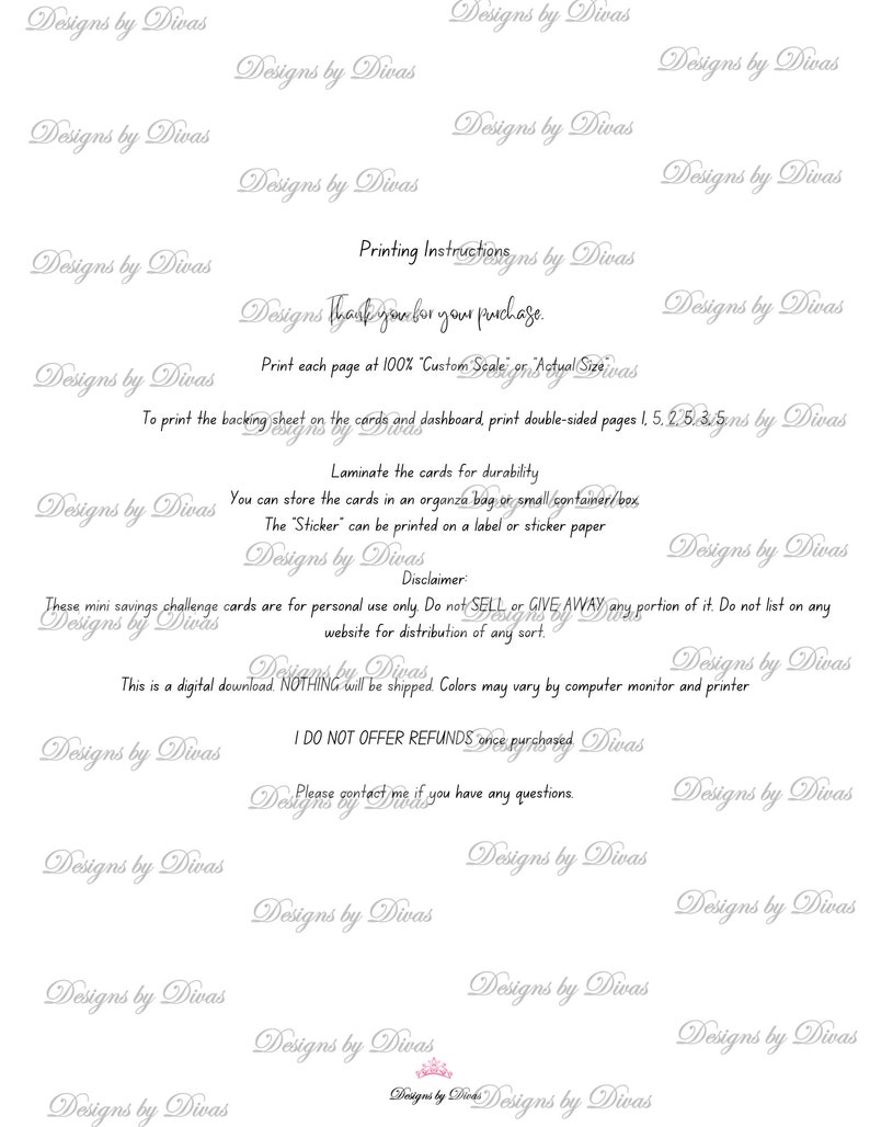 May include: A white printable sheet with black text outlining instructions for printing and using savings challenge cards. The text includes "Printing Instructions", "Thank you for your purchase", "Print each page at 100% Custom Scale or Actual Size", "To print the backing sheet on the cards and dashboard print double-sided pages 1, 5, 2, 5, 3, 5", "Laminate the cards for durability", "You can store the cards in an organza bag or small container/box", "The "Sticker" can be printed on a label or sticker paper", "Disclaimer", "These mini savings challenge cards are for personal use only. Do not SELL or GIVE AWAY any portion of it. Do not list on any website for distribution of any sort.", "This is a digital download NOTHING will be shipped. Colors may vary by computer monitor and printer", "I DO NOT OFFER REFUNDS once purchased", "Please contact me if you have any questions."