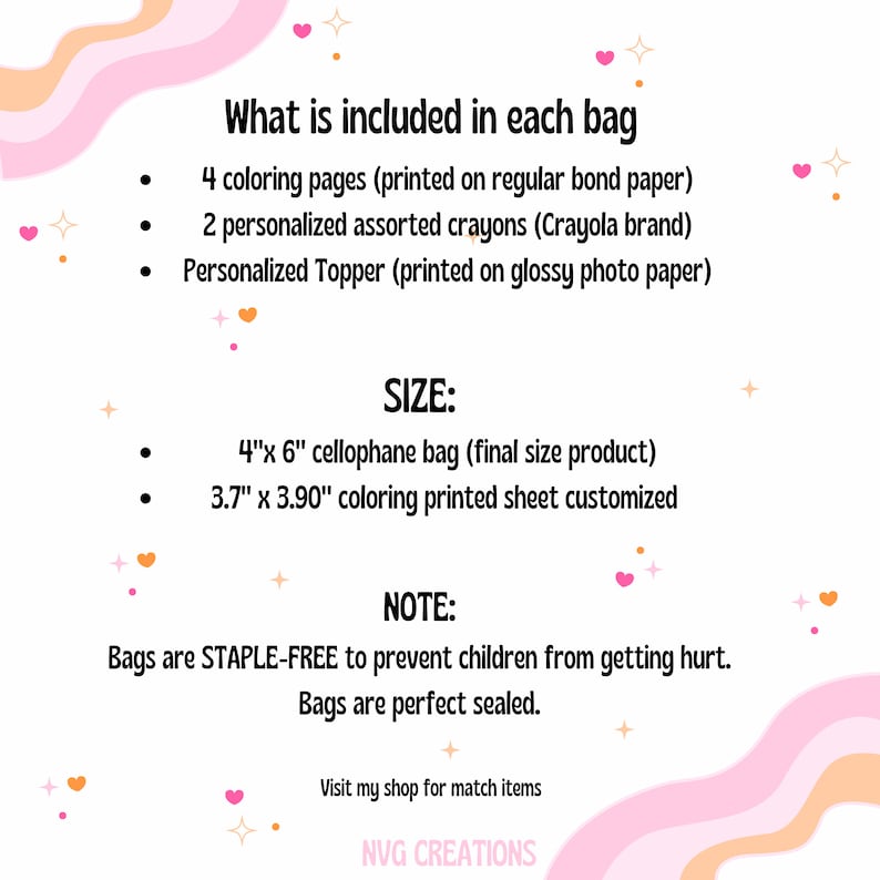 May include: A pink and white graphic with the text "What is included in each bag" and a list of items included in a colouring bag. The list includes 4 colouring pages, 2 personalised crayons, and a personalised topper. The graphic also includes the text "SIZE:" and lists the size of the cellophane bag and the colouring sheet. The graphic also includes the text "NOTE:" and states that the bags are staple-free to prevent children from getting hurt. The graphic also includes the text "Visit my shop for match items" and "NVG CREATIONS".