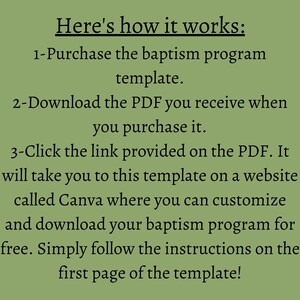 May include: A green background with white text explaining how to use a baptism program template. The text reads: "Here's how it works: 1-Purchase the baptism program template. 2-Download the PDF you receive when you purchase it. 3-Click the link provided on the PDF. It will take you to this template on a website called Canva where you can customize and download your baptism program for free. Simply follow the instructions on the first page of the template!"