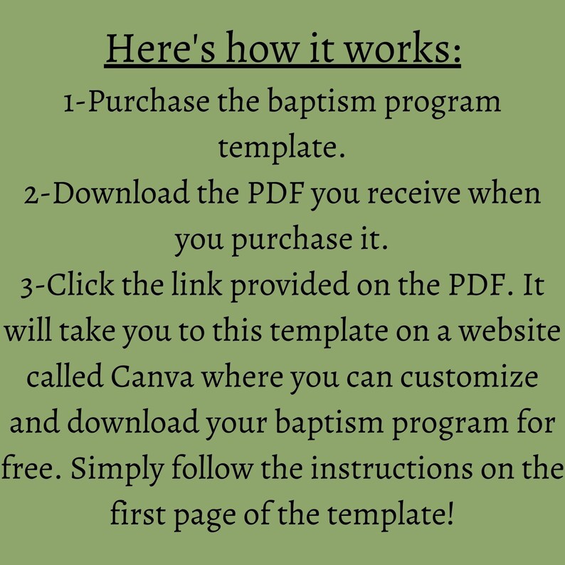 May include: A green background with white text explaining how to use a baptism program template. The text reads: "Here's how it works: 1-Purchase the baptism program template. 2-Download the PDF you receive when you purchase it. 3-Click the link provided on the PDF. It will take you to this template on a website called Canva where you can customize and download your baptism program for free. Simply follow the instructions on the first page of the template!"