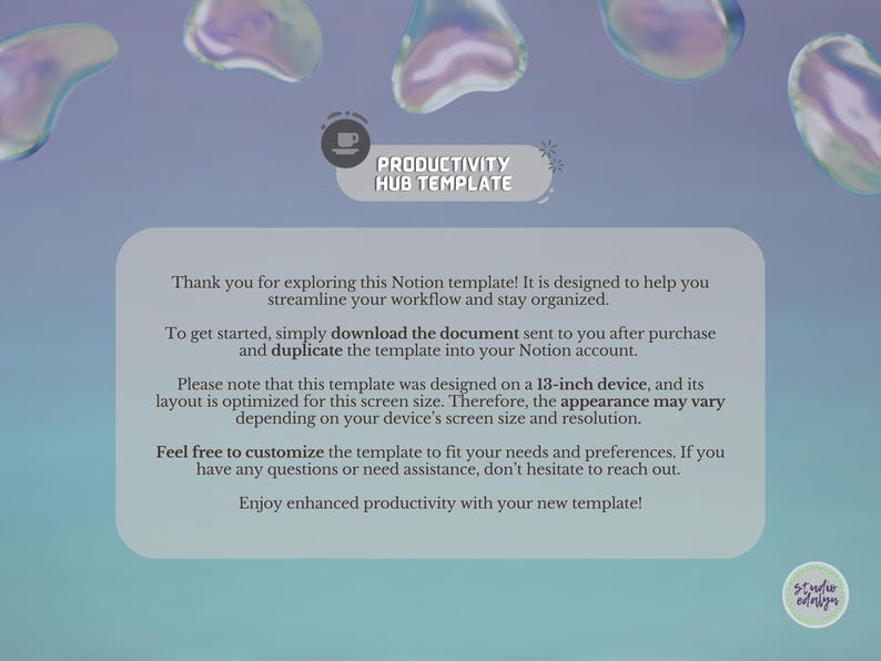 May include: A light blue and white digital template for a productivity hub. The text "Productivity Hub Template" is in a dark blue font. The text "Thank you for exploring this Notion template! It is designed to help you streamline your workflow and stay organised." is in a dark blue font. The text "To get started, simply download the document sent to you after purchase and duplicate the template into your Notion account." is in a dark blue font. The text "Please note that this template was designed on a 13-inch device, and its layout is optimised for this screen size. Therefore, the appearance may vary depending on your device's screen size and resolution." is in a dark blue font. The text "Feel free to customise the template to fit your needs and preferences. If you have any questions or need assistance, don't hesitate to reach out." is in a dark blue font. The text "Enjoy enhanced productivity with your new template!" is in a dark blue font.