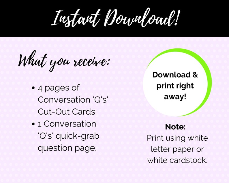 May include: A pink and white polka dot background with text that reads "Instant Download!" and "What you receive:"  The text lists "4 pages of Conversation 'Q's' Cut-Out Cards." and "1 Conversation 'Q's' quick-grab question page."  A green circle with white text reads "Download & print right away!"  Below the circle, the text reads "Note: Print using white letter paper or white cardstock."