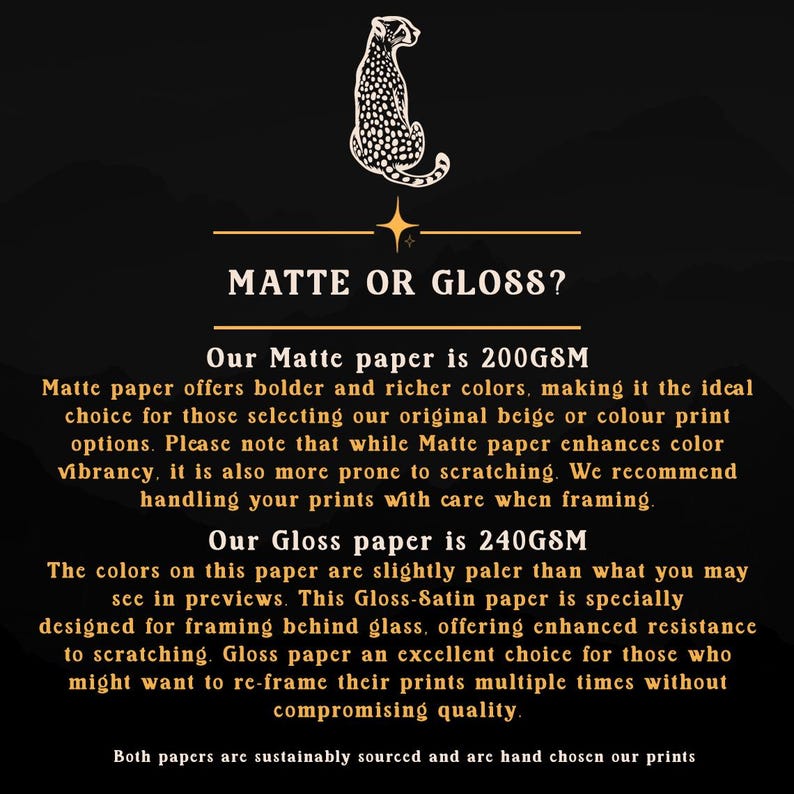 May include: Text overlay on a black background with a gold star and a cheetah silhouette. The text reads "Matte or Gloss?" and describes the differences between matte and gloss paper options for prints. Matte paper is 200GSM and offers bolder, richer colors, but is more prone to scratching. Gloss paper is 240GSM and offers slightly paler colors, but is more resistant to scratching.