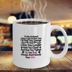 May include: White ceramic coffee mug with a black inscription that reads "To My Husband I Wish I Could Turn Back Time I'd Find You Sooner And Love You Longer Hold You Closer And Hug You Tighter I Love You Always And Forever Your Wife". The inscription includes two pink hearts.