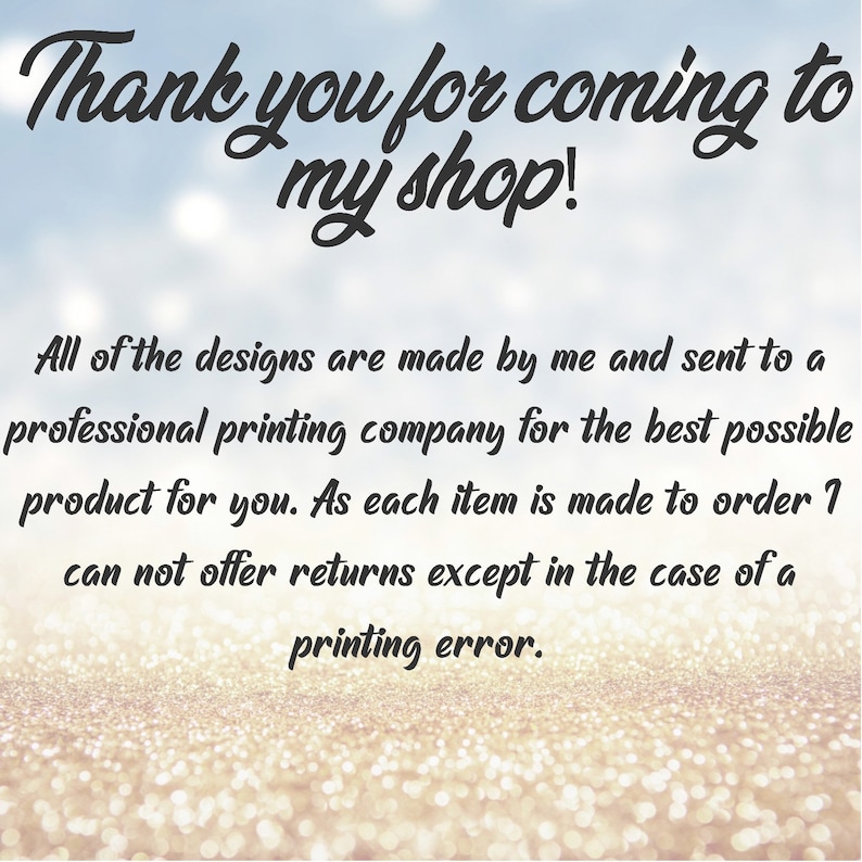 May include: Text on a glittery background that reads "Thank you for coming to my shop!"  All of the designs are made by me and sent to a professional printing company for the best possible product for you. As each item is made to order I can not offer returns except in the case of a printing error.
