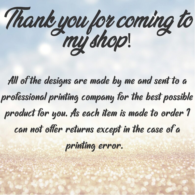 May include: Text on a glittery background that reads "Thank you for coming to my shop!"  All of the designs are made by me and sent to a professional printing company for the best possible product for you. As each item is made to order I can not offer returns except in the case of a printing error.