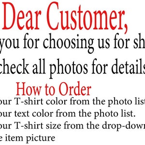 May include: Text on a white background that reads "Dear Customer, Thank you for choosing us for shopping. Please check all photos for details. How to Order Choose your T-shirt color from the photo list. Choose your text color from the photo list. Choose your T-shirt size from the drop-down lists next to the item picture"
