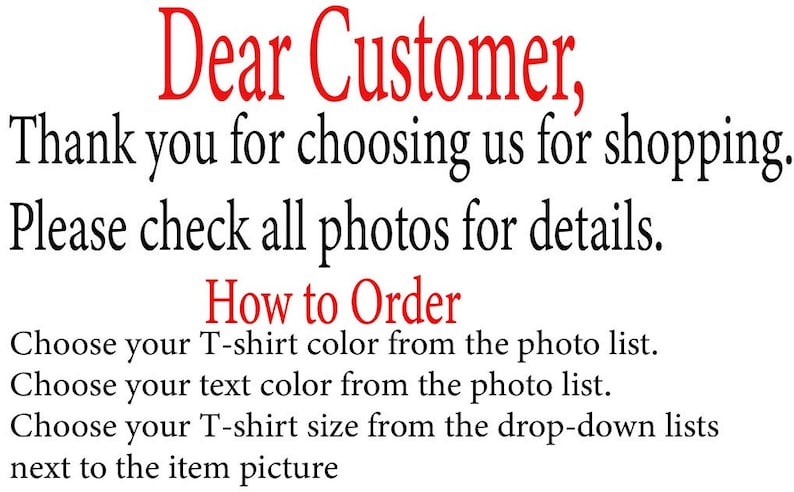 May include: Text on a white background that reads "Dear Customer, Thank you for choosing us for shopping. Please check all photos for details. How to Order Choose your T-shirt color from the photo list. Choose your text color from the photo list. Choose your T-shirt size from the drop-down lists next to the item picture"