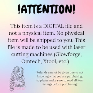 May include: A digital file download notice for laser cutting machines. The text reads: "!ATTENTION! This item is a DIGITAL file and not a physical item. No physical item will be shipped to you. This file is made to be used with laser cutting machines (Glowforge, Omtech, Xtool, etc.) Refunds cannot be given due to not knowing what you are purchasing, so please make sure to read all item listings before purchasing!"