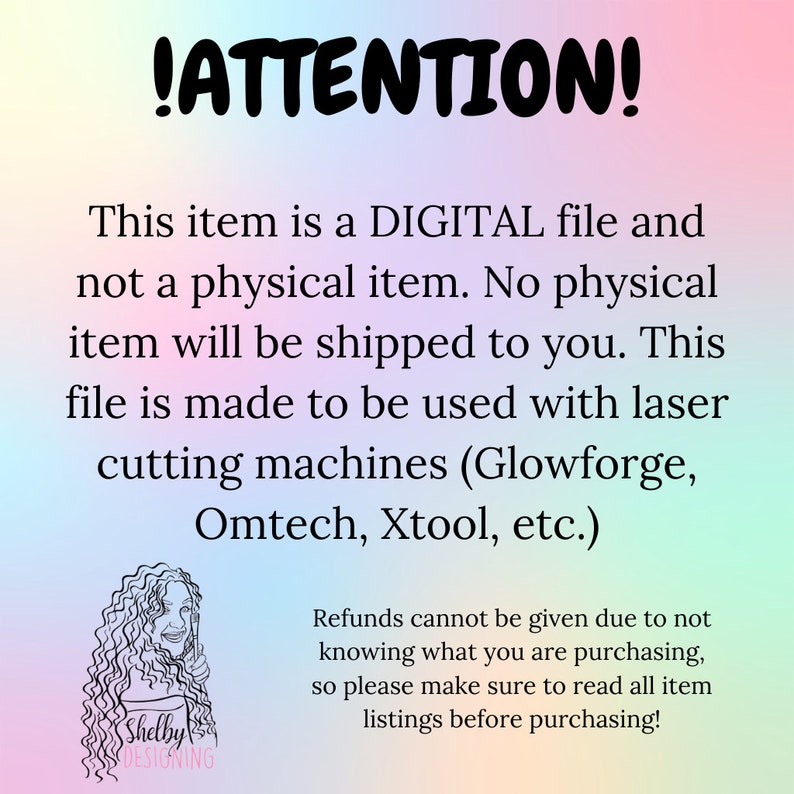May include: A digital file for laser cutting machines. The text reads "!ATTENTION! This item is a DIGITAL file and not a physical item. No physical item will be shipped to you. This file is made to be used with laser cutting machines (Glowforge, Omtech, Xtool, etc.) Refunds cannot be given due to not knowing what you are purchasing, so please make sure to read all item listings before purchasing!"