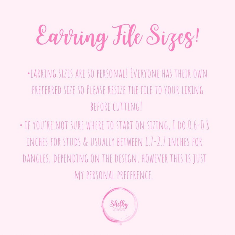 May include: Pink background with white text explaining earring file sizes. The text says, "Earring sizes are so personal! Everyone has their own preferred size so please resize the file to your liking before cutting! If you're not sure where to start on sizing, I do 0.6-0.8 inches for studs & usually between 1.7-2.7 inches for dangles, depending on the design, however this is just my personal preference." A white circle with the text "Shelby Designs" is at the bottom of the image.