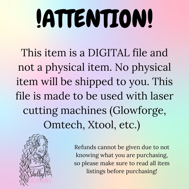 May include: A digital file download notice for laser cutting machines. The text reads: "!ATTENTION! This item is a DIGITAL file and not a physical item. No physical item will be shipped to you. This file is made to be used with laser cutting machines (Glowforge, Omtech, Xtool, etc.) Refunds cannot be given due to not knowing what you are purchasing, so please make sure to read all item listings before purchasing!"