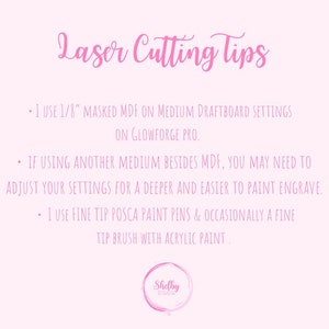 May include: Pink background with text that reads "Laser Cutting Tips" and three bullet points with tips for laser cutting. The first bullet point says "I use 1/8" masked MDF on medium draftboard settings on Glowforge Pro.". The second bullet point says "If using another medium besides MDF, you may need to adjust your settings for a deeper and easier to paint engrave.". The third bullet point says "I use fine tip Posca paint pens & occasionally a fine tip brush with acrylic paint.". The bottom of the image has a pink circle with the text "Shelby Designs" in white.