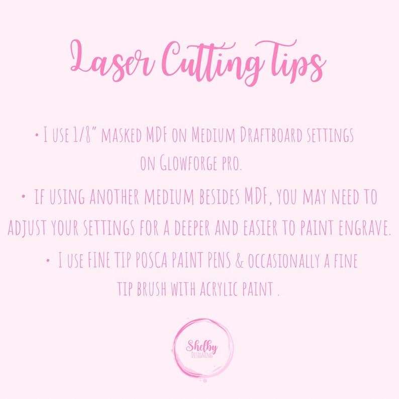 May include: Pink background with text that reads "Laser Cutting Tips" and three bullet points with tips for laser cutting. The first bullet point says "I use 1/8" masked MDF on medium draftboard settings on Glowforge Pro.". The second bullet point says "If using another medium besides MDF, you may need to adjust your settings for a deeper and easier to paint engrave.". The third bullet point says "I use fine tip Posca paint pens & occasionally a fine tip brush with acrylic paint.". The bottom of the image has a pink circle with the text "Shelby Designs" in white.