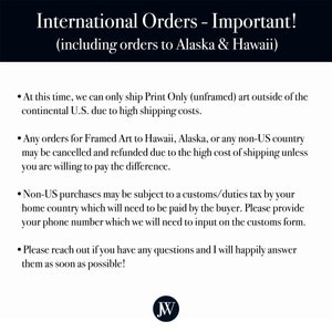 May include: Text on a white background with black text outlining important information about international orders, including orders to Alaska and Hawaii. The text states that at this time, only unframed art can be shipped outside of the continental U.S. due to high shipping costs. Framed art orders to Hawaii, Alaska, or any non-US country may be cancelled and refunded due to the high cost of shipping unless the buyer is willing to pay the difference. Non-US purchases may be subject to a customs/duties tax by the buyer's home country, which will need to be paid by the buyer. The text requests that the buyer provide their phone number, which will be needed to input on the customs form. The text also encourages buyers to reach out if they have any questions.