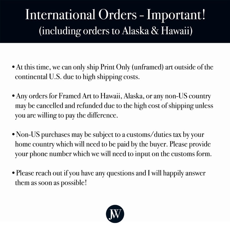 May include: Text on a white background with black text outlining important information about international orders, including orders to Alaska and Hawaii. The text states that at this time, only unframed art can be shipped outside of the continental U.S. due to high shipping costs. Framed art orders to Hawaii, Alaska, or any non-US country may be cancelled and refunded due to the high cost of shipping unless the buyer is willing to pay the difference. Non-US purchases may be subject to a customs/duties tax by the buyer's home country, which will need to be paid by the buyer. The text requests that the buyer provide their phone number, which will be needed to input on the customs form. The text also encourages buyers to reach out if they have any questions.