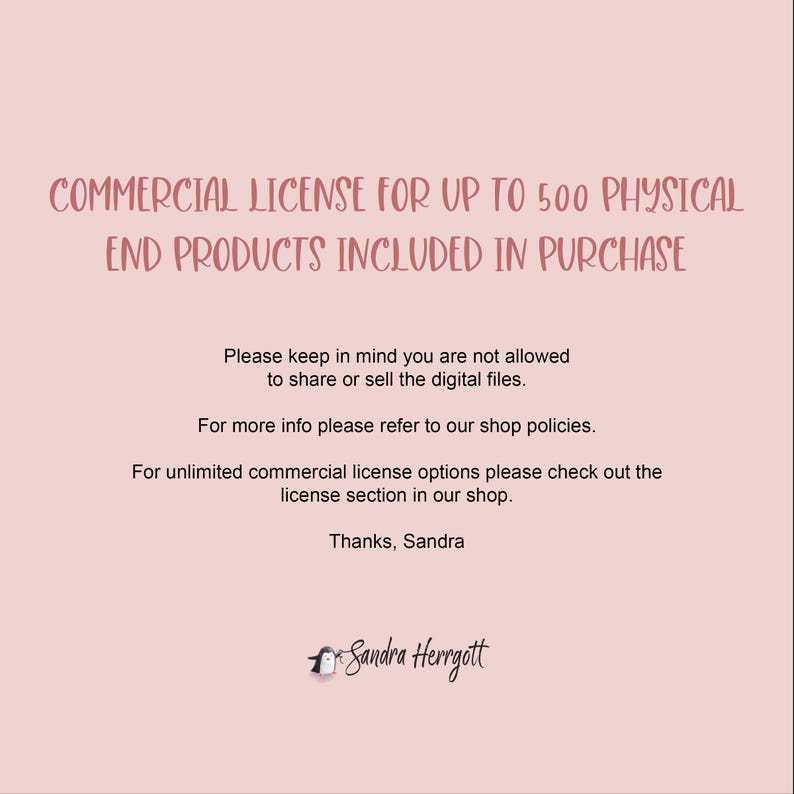 May include: Text on a pink background that reads "COMMERCIAL LICENSE FOR UP TO 500 PHYSICAL END PRODUCTS INCLUDED IN PURCHASE". Below the text is a paragraph that reads "Please keep in mind you are not allowed to share or sell the digital files. For more info please refer to our shop policies. For unlimited commercial license options please check out the license section in our shop. Thanks, Sandra". At the bottom of the image is a penguin graphic with the text "Sandra Herrgott".