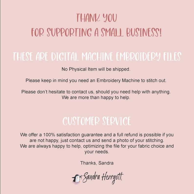 May include: A pink and white digital download announcement for machine embroidery files. The text reads "Thank you for supporting a small business! These are digital machine embroidery files. No physical item will be shipped. Please keep in mind you need an Embroidery Machine to stitch out. Please don't hesitate to contact us, should you need help with anything. We are more than happy to help. Customer Service. We offer a 100% satisfaction guarantee and a full refund is possible if you are not happy, just contact us and send a photo of your stitching. We are always happy to help, optimizing the file for your fabric choice and your needs. Thanks, Sandra. Sandra Herrgott."