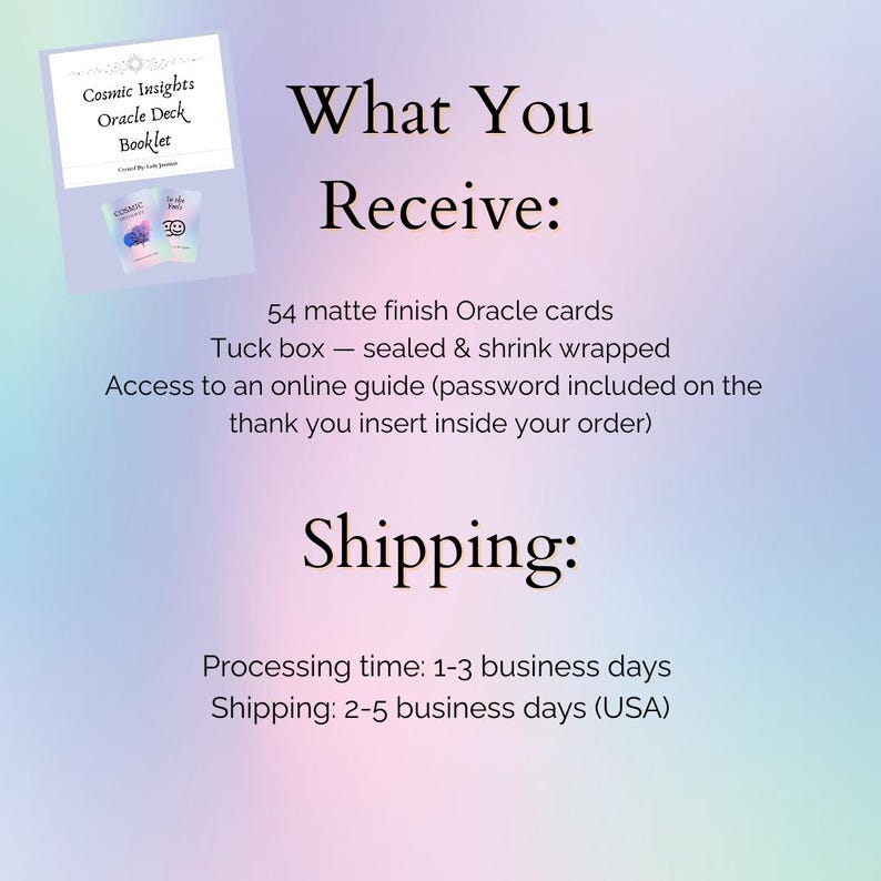 May include: An image with text that reads "Cosmic Insights Oracle Deck Booklet" and "What You Receive: 54 matte finish Oracle cards, Tuck box - sealed & shrink wrapped, Access to an online guide". The image also includes the text "Shipping: Processing time: 1-3 business days, Shipping: 2-5 business days (USA)".