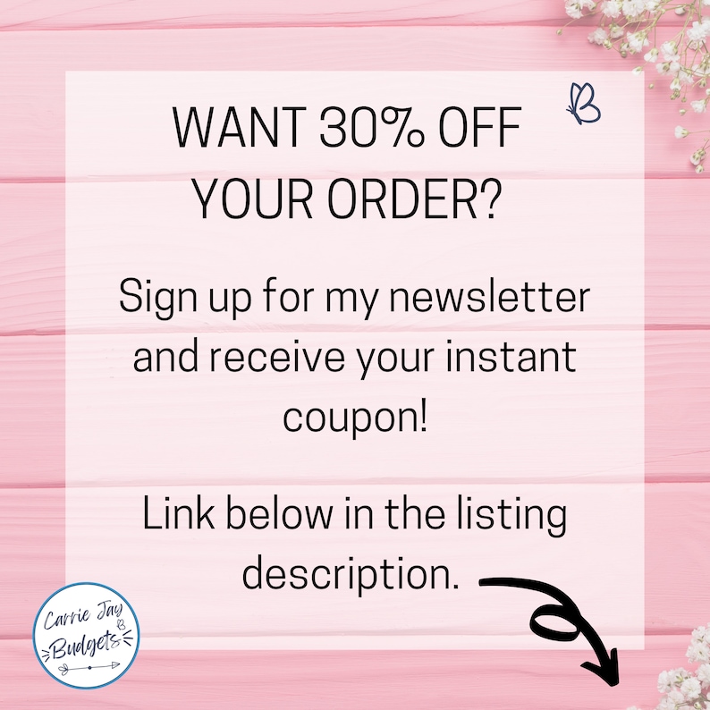 May include: A pink background with a white square containing text that says "WANT 30% OFF YOUR ORDER? Sign up for my newsletter and receive your instant coupon! Link below in the listing description."  A butterfly icon is in the upper right corner of the square.  A logo for Carrie Jay Budgets is in the lower left corner of the square.