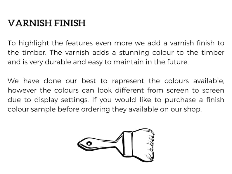 May include: A black and white illustration of a paintbrush, with the text "VARNISH FINISH" above it. The text explains that a varnish finish is added to the timber to highlight its features, and that the varnish is durable and easy to maintain. The text also mentions that the colors may appear different on different screens due to display settings, and that color samples are available for purchase.