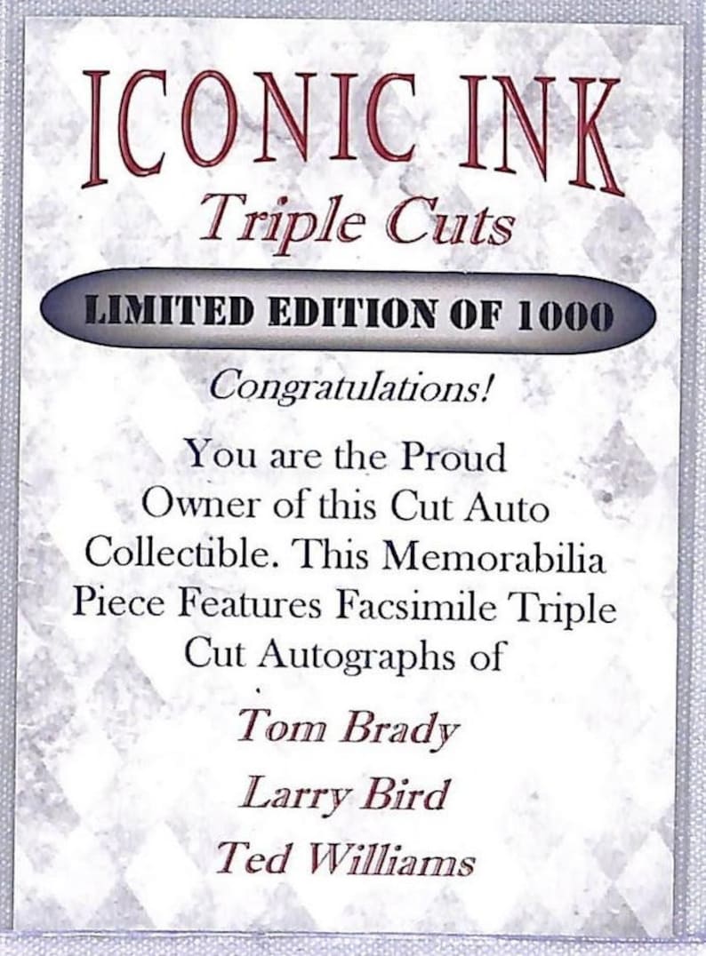 May include: A white card with black text announcing a limited edition of 1000 triple cut autographs of Tom Brady, Larry Bird, and Ted Williams. The card reads "Iconic Ink Triple Cuts Limited Edition of 1000 Congratulations! You are the Proud Owner of this Cut Auto Collectible. This Memorabilia Piece Features Facsimile Triple Cut Autographs of Tom Brady Larry Bird Ted Williams."