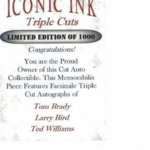 May include: A white card with the text "ICONIC INK Triple Cuts LIMITED EDITION OF 1000" in red and black. The card also includes the text "Congratulations! You are the Proud Owner of this Cut Auto Collectible. This Memorabilia Piece Features Facsimile Triple Cut Autographs of Tom Brady Larry Bird Ted Williams".