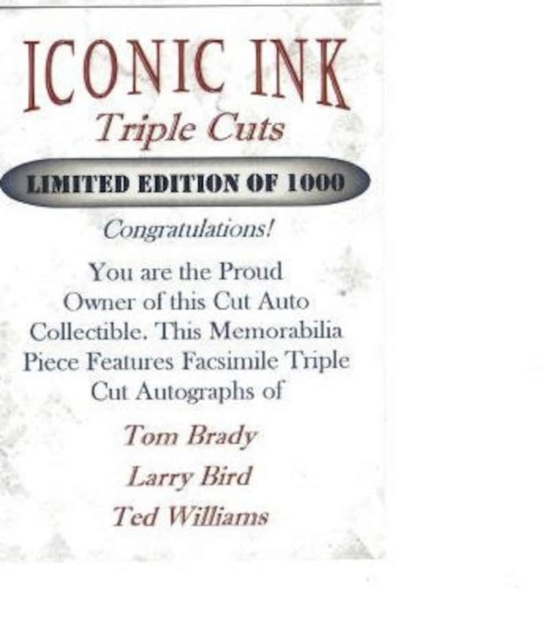 May include: A white card with the text "ICONIC INK Triple Cuts LIMITED EDITION OF 1000" in red and black. The card also includes the text "Congratulations! You are the Proud Owner of this Cut Auto Collectible. This Memorabilia Piece Features Facsimile Triple Cut Autographs of Tom Brady Larry Bird Ted Williams".