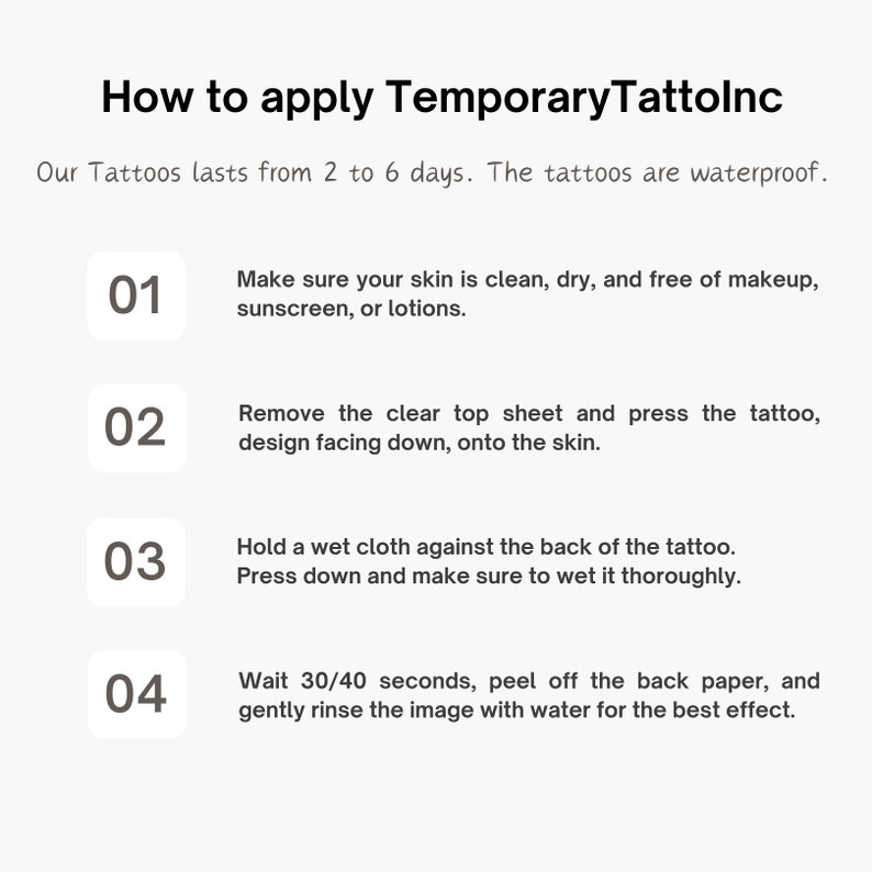 May include: How to apply Temporary Tattolnc. A four-step guide with numbered instructions on how to apply temporary tattoos. The tattoos last from 2 to 6 days and are waterproof.