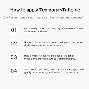 May include: How to apply Temporary Tattolnc. A four-step guide with numbered instructions on how to apply temporary tattoos. The tattoos last from 2 to 6 days and are waterproof.