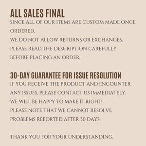 May include: Text on a beige background that reads "ALL SALES FINAL" and explains that all items are custom made once ordered. It also states that returns or exchanges are not allowed and that customers should read the description carefully before placing an order. The text continues with a 30-day guarantee for issue resolution, explaining that if a customer encounters any issues with their product, they should contact the seller immediately. The text concludes by stating that the seller will be happy to make things right, but cannot resolve problems reported after 30 days. The text ends with "THANK YOU FOR YOUR UNDERSTANDING."