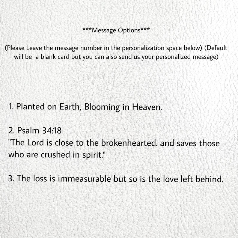 May include: A white card with black text listing three message options for a sympathy card. The options are: 1. Planted on Earth, Blooming in Heaven. 2. Psalm 34:18 "The Lord is close to the brokenhearted. and saves those who are crushed in spirit." 3. The loss is immeasurable but so is the love left behind.