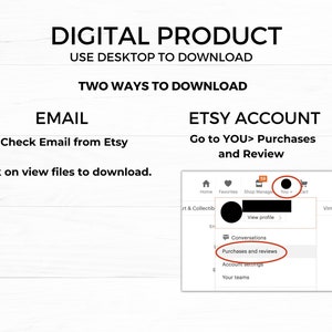 May include: Image showing instructions for downloading a digital product. Text reads "DIGITAL PRODUCT USE DESKTOP TO DOWNLOAD TWO WAYS TO DOWNLOAD EMAIL Check Email from Etsy Click on view files to download. ETSY ACCOUNT Go to YOU> Purchases and Review."