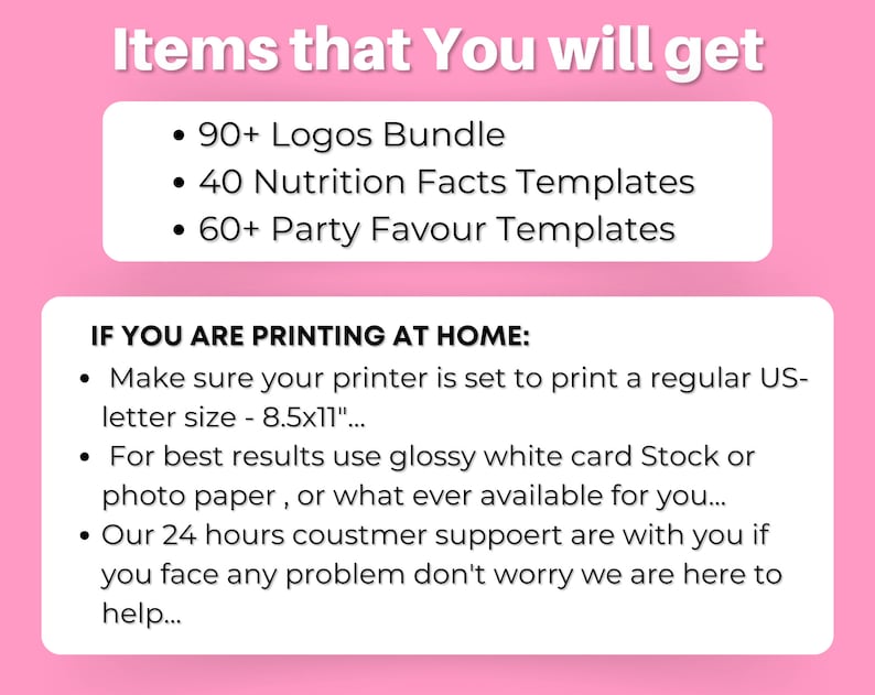 May include: Pink and white graphic with the text "Items that You will get" and a list of items: 90+ Logos Bundle, 40 Nutrition Facts Templates, 60+ Party Favour Templates. The graphic also includes the text "IF YOU ARE PRINTING AT HOME:" and a list of instructions: Make sure your printer is set to print a regular US-letter size - 8.5x11", For best results use glossy white card Stock or photo paper, or what ever available for you..., Our 24 hours coustmer suppoert are with you if you face any problem don't worry we are here to help...