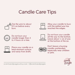 May include: Candle care tips infographic with illustrations and text. Trim the wick to 0.5 cm before each burn. Do not burn for longer than 3 to 4 hours at a time. Place the candle on a heat-resistant surface away from drafts. Allow the candle to burn until the melted wax reaches the edges. Do not burn the candle all the way to the bottom. Leave 1 cm of wax at the bottom of the jar. Don't leave a burning candle unattended, especially near children or pets.  scentsandpages.etsy.com | @scentsandpages