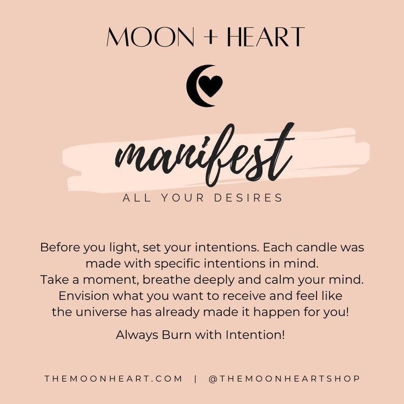 May include: A pink and white graphic with a black crescent moon and heart symbol. The text "MOON + HEART" is at the top of the graphic. The text "manifest" is in a large, stylized font. The text "ALL YOUR DESIRES" is below the word "manifest". The text "Before you light, set your intentions. Each candle was made with specific intentions in mind. Take a moment, breathe deeply and calm your mind. Envision what you want to receive and feel like the universe has already made it happen for you! Always Burn with Intention!" is below the text "ALL YOUR DESIRES". The text "THEMOONHEART.COM | @THEMOONHEARTSHOP" is at the bottom of the graphic.