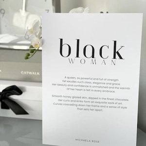 May include: Black and white print with the text "black woman" and a poem about a powerful woman. The poem reads: "A queen, so powerful and full of strength Yet exudes such class, elegance and grace. Her beauty and confidence is unmatched and the warmth Of her heart is felt in every embrace. Smooth honey glazed skin, dipped in the finest chocolate. Her curls and kinks form an exquisite work of art. Curves cascading down her frame and a sense of style That sets her apart." The print is signed "Michaela Rose".