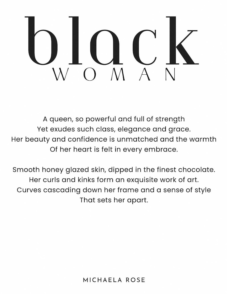 May include: Black and white typography graphic with the words "black woman" and a poem about a powerful and graceful woman. The poem reads: "A queen, so powerful and full of strength Yet exudes such class, elegance and grace. Her beauty and confidence is unmatched and the warmth Of her heart is felt in every embrace. Smooth honey glazed skin, dipped in the finest chocolate. Her curls and kinks form an exquisite work of art. Curves cascading down her frame and a sense of style That sets her apart." The graphic is signed "MICHAELA ROSE".