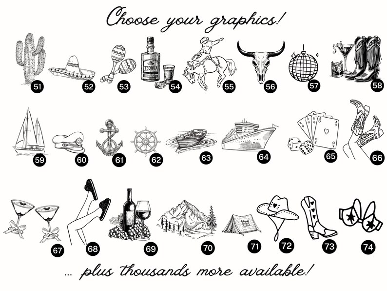 May include: A black and white graphic image showing a variety of images, including a cactus, a sombrero, maracas, a bottle of tequila, a cowboy riding a horse, a bull skull, a disco ball, cowboy boots, a sailboat, a captain's hat, an anchor, a ship's wheel, a boat, a cruise ship, playing cards, a woman's legs, a martini glass, a woman's legs, a bottle of wine, a mountain, a tent, a cowboy hat, cowboy boots, and a bra. The text "Choose your graphics!" and "...plus thousands more available!" is also included in the image.