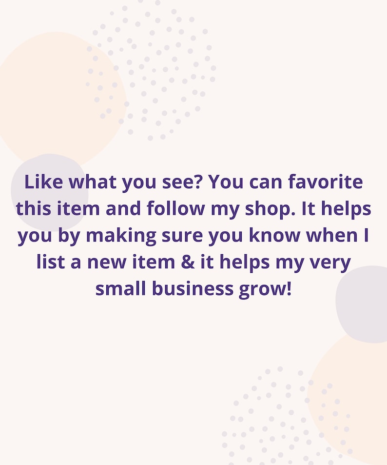 May include: Text overlay on a white background with a light purple and beige polka dot pattern. The text reads: "Like what you see? You can favorite this item and follow my shop. It helps you by making sure you know when I list a new item & it helps my very small business grow!"