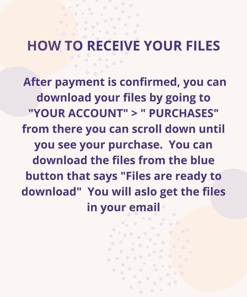 May include: Purple text on a white background with a light pink and purple dotted pattern. The text explains how to receive your files after purchase. The text says "HOW TO RECEIVE YOUR FILES" and "After payment is confirmed, you can download your files by going to "YOUR ACCOUNT" > "PURCHASES" from there you can scroll down until you see your purchase. You can download the files from the blue button that says "Files are ready to download" You will also get the files in your email."