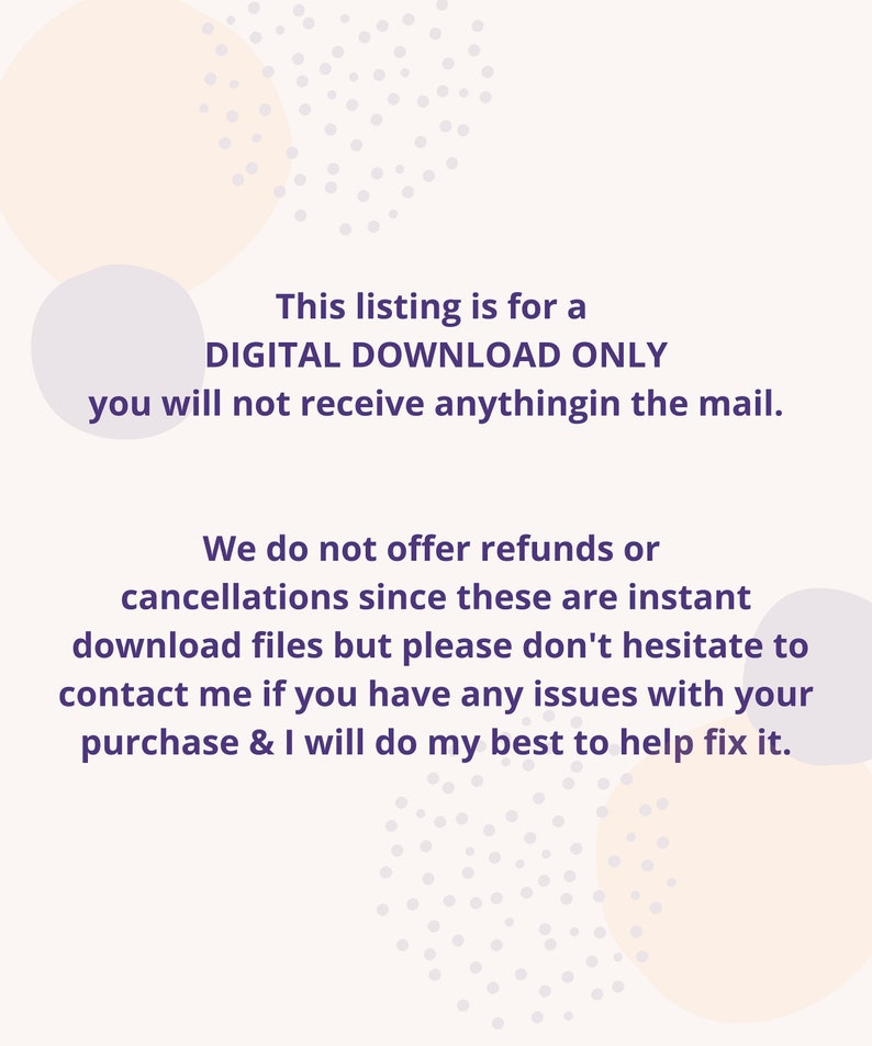 May include: Text on a white background with a purple font. The text reads: "This listing is for a DIGITAL DOWNLOAD ONLY you will not receive anything in the mail. We do not offer refunds or cancellations since these are instant download files but please don't hesitate to contact me if you have any issues with your purchase & I will do my best to help fix it."