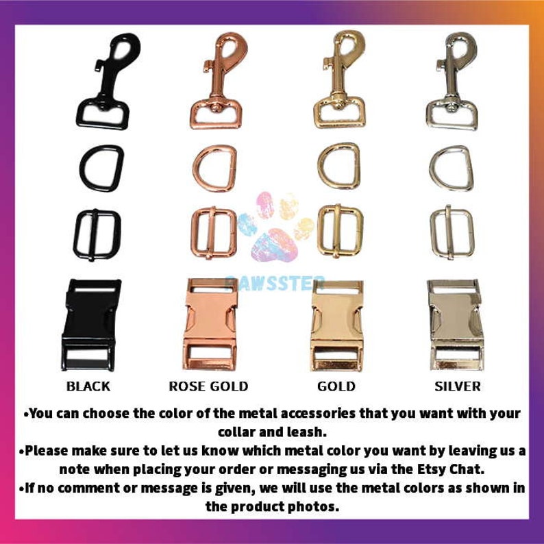 May include: Four different metal colors for dog collar and leash hardware.  The options are black, rose gold, gold, and silver.  Each color is shown with a hook, a D-ring, a buckle, and a slider.  You can choose the color of the metal accessories that you want with your collar and leash. Please make sure to let us know which metal color you want by leaving us a note when placing your order or messaging us via the Etsy Chat. If no comment or message is given, we will use the metal colors as shown in the product photos.
