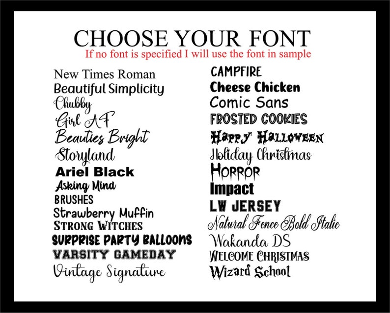 May include: A black and white image with a list of font names. The text "CHOOSE YOUR FONT" is at the top of the image. The text "If no font is specified I will use the font in sample" is below the title. The list of font names is in two columns. The font names are in various styles and sizes.
