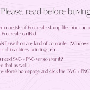 May include: Text on a pink background with wavy lines. The text reads: "!!! Please, read before buying !!! - This item consists of Procreate stamp files. You can use it only for Procreate on iPad. - You CAN'T use it on any kind of computer (Windows or Mac), Cricut machines, printings, etc. - Do you need SVG + PNG version for it? I do have that as well :) Go to my store's homepage and click the "SVG + PNG" section."