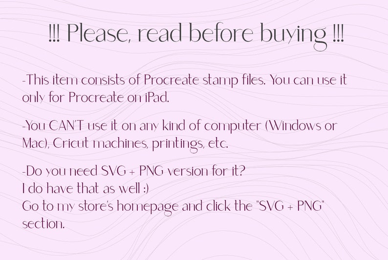 May include: Text on a pink background with wavy lines. The text reads: "!!! Please, read before buying !!! - This item consists of Procreate stamp files. You can use it only for Procreate on iPad. - You CAN'T use it on any kind of computer (Windows or Mac), Cricut machines, printings, etc. - Do you need SVG + PNG version for it? I do have that as well :) Go to my store's homepage and click the "SVG + PNG" section."