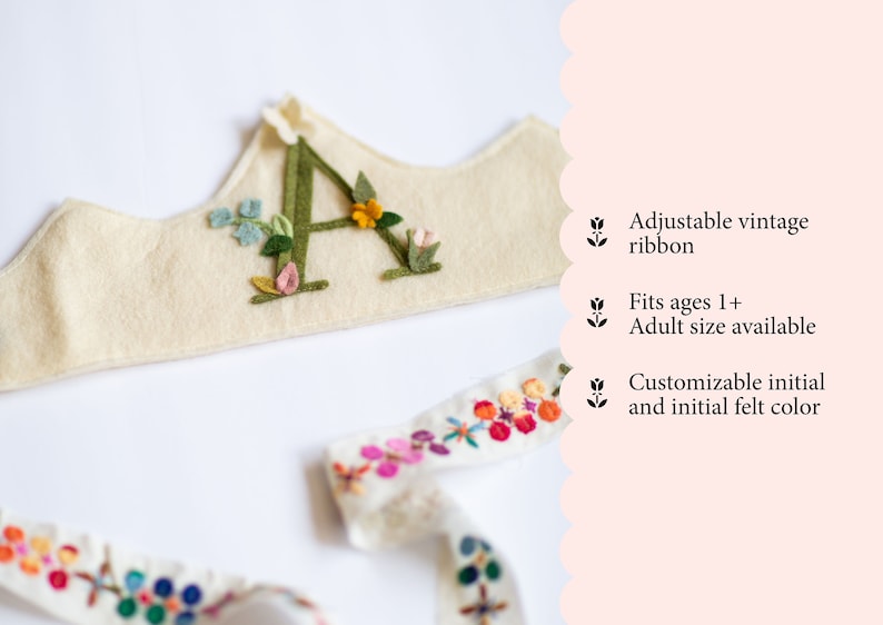 May include: A felt crown with a green felt letter A decorated with colorful felt flowers. The crown is tied with a white ribbon with colorful embroidered flowers.  Adjustable vintage ribbon. Fits ages 1+. Adult size available. Customizable initial and initial felt color.