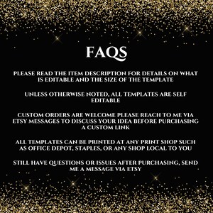 May include: Black and gold glitter background with white text that reads "FAQs". The text below explains that the item description contains details about the template's editable features and size. It also states that all templates are self-editable unless otherwise noted. The text continues to explain that custom orders are welcome and that buyers can reach out to the seller via Etsy messages to discuss their ideas before purchasing a custom link. The text concludes by stating that all templates can be printed at any print shop, such as Office Depot, Staples, or any local shop. It also encourages buyers to send a message via Etsy if they have any questions or issues after purchasing.